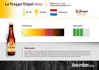 LaTrappeTripel 330ml EstiloBelgianTripel
Graduaçãoalcoólica 8,0%
10-14º Goblet Holanda
Coloração Amargor
Descrição
Produzida em um dos principais MonastériosTrapistas da Holanda possui coloração alaran-
jada, aroma condimentado que lembram cravo, noz moscada e pimenta branca, sabor fru-
tado e condimentado. Amargor médio e aftertaste refrescante e levemente amargo. Possui
leveduras no fundo da garrafa, recomendamos não servir junto com o líquido.
 