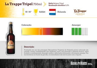 LaTrappeTripel 750ml EstiloBelgianTripel
Graduaçãoalcoólica 8,0%
Goblet Holanda
Coloração Amargor
Descrição
10-14º
Produzida em um dos principais Monastérios Trapistas da Holanda possui coloração ala-
ranjada, aroma condimentado que lembram cravo, noz moscada e pimenta branca, sabor
frutado e condimentado. Amargor médio e aftertaste refrescante e levemente amargo. Pos-
sui leveduras no fundo da garrafa, recomendamos não servir junto com o líquido.
 