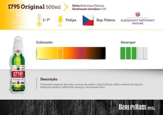 1795Original 500ml EstiloBohemian Pilsener
Graduaçãoalcoólica 4,7%
Tulipa Rep.Tcheca
Coloração Amargor
Descrição
Coloração amarelo dourado, aromas de malte e lúpulo floral, sabor evidente do lúpulo.
Amargor médio e aftertaste amargo e levemente seco.
2-7º
 