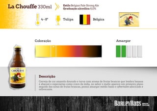 LaChouffe 330ml EstiloBelgian Pale StrongAle
Graduaçãoalcoólica 8,0%
Tulipa Bélgica
Coloração Amargor
Descrição
Cerveja de cor amarelo dourado e turva com aroma de frutas brancas que lembra banana
e abacaxi e especiarias como cravo da índia, no sabor o malte aparece em primeiro plano
seguido das notas de frutas brancas, possui amargor médio baixo e aftertaste adocicado e
refrescante.
4-8º
 