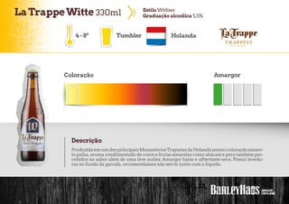 LaTrappeWitte 330ml EstiloWitbier
Graduaçãoalcoólica 5,5%
4-8º Tumbler Holanda
Coloração Amargor
Descrição
ProduzidaemumdosprincipaisMonastériosTrapistasdaHolandapossuicoloraçãoamare-
lo palha, aroma condimentado de cravo e frutas amarelas como abacaxi e pera também per-
cebidos no sabor além de uma leve acidez. Amargor baixo e aftertaste seco. Possui levedu-
ras no fundo da garrafa, recomendamos não servir junto com o líquido.
 