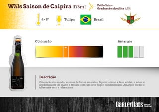 WälsSaisonde Caipira 375ml EstiloSaison
Graduação alcoólica 6,5%
4-8º Tulipa Brasil
Coloração Amargor
Descrição
Coloração alaranjada, aromas de frutas amarelas, lúpulo terroso e leve acidez, o sabor é
predominante do malte e frutado com um leve toque condimentado. Amargor médio e
aftertaste seco e refrescante.
 