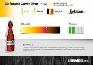LiefmansCuvée Brut 375ml EstiloFruit Lambic
Graduação alcoólica 6,0%
Bélgica
Coloração Amargor
Descrição
Cervejadecorvermelhocereja,comaromadefrutasvermelhasquelembracereja,morango,
com notas características de couro e sabor harmonizado do frutado e o ácido. Amargor leve
e aftertaste seco.
5-7º Flauta
 