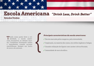 Tendo como ponto forte a cri-
atividade, a escola ameri-
cana incorporou as demais esco-
las. Combinam livremente estilos
e ingredientes criando cervejas
maravilhosas. Sempre em busca
do novo e do extremo.
Principais características da escola americana:
✓ Escola marcada pelos exageros, pela intensidade;
✓ Inspiração, na maioria dos casos, em estilos ingleses e belgas;
✓ Grande utilização de lúpulo com caráter cítrico/frutado;
✓ Intensidade de teor alcoólico.
{
 