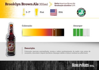 BrooklynBrownAle 355ml EstiloAmerican BrownAle
Graduação alcoólica 5,6%
5-7º Pint EUA
Coloração Amargor
Descrição
Coloração marrom avermelhado, aroma e sabor predominante do malte com notas de
caramelo, chocolate e lúpulo herbáceo. Amargor médio e dulçor residual no aftertaste.
 
