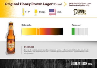 OriginalHoneyBrownLager 355ml EstiloSpecialityHoneyLager
Graduação alcoólica 4,5%
Tulipa EUA
Coloração Amargor
Descrição
Cerveja de corâmbarcom tons dourados, com aroma e sabormarcante de malte remetendo
a pão fresco, um leve toque de mel e caramelo. Possui amargor baixo e aftertaste adocicado
e refrescante.
5-7º
 