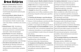 Breve Histórico
1.Processos fermentativos: Babilônios,
egípcios, chineses, gregos e romanos
exploraram processos fermentativos e
técnicas de extração, preservação e
transformação de produtos naturais para
uso medicinal.
2.Van Leeuwenhoek e Robert Hooke: No
século XVII,o primeiro aprimorou o
microscópio, permitindo a observação de
microrganismos. Hooke visualizou algo
como uma célula e contribuiu com a teoria
celular.
3.Edward Jenner: 1796 - Introduziu a
primeira vacina, utilizando a varíola
bovina para prevenir a varíola humana,
marcando o início da imunização.
4.Louis Pasteur: Provando a Biogênese
desenvolveu a pasteurização em 1864,
revolucionando a preservação de alimentos
e, posteriormente, formulou a teoria
germinal, fundamentando a microbiologia.
5. Descoberta da Escherichia coli: Foi
identificada por Theodor Escherich em
1885, tornando-se uma ferramenta
fundamental na biotecnologia e pesquisa
genética.
6. Seleção natural e Biodiversidade de Darwin:
A teoria da seleção natural de Charles Darwin
(1859) influenciou a compreensão da
biodiversidade e evolução, contribuindo
indiretamente para a biotecnologia.
7. Mendel: No século XIX, ao realizar
experimentos com ervilhas, estabeleceu as leis
da herança, lançando as bases para a genética
moderna.
8. Cientistas de destaque e suas descobertas:
No século XX, Fleming descobriu a penicilina,
Watson e Crick elucidaram a estrutura do DNA,
com a contribuição crucial de Rosalind
Franklin e suas imagens de difração de raios-X.
9. Preocupação com Sustentabilidade: A partir
do século XIX, com o crescimento populacional
e industrial, intensificou-se a preocupação com
a sustentabilidade, levando a busca de soluções
pela ciência.
10. Revolução Industrial: No século XIX,
avanços na química e metalurgia
impulsionaram o desenvolvimento de
processos industriais e farmacêuticos.
11. Surgimento da Bioquímica, Imunologia e
Genética: No início do século XX, o surgimento
de disciplinas distintas ampliou o
entendimento molecular dos processos
biológicos.
12. Química Industrial: Avanços ao longo do
século XX, foram fundamentais para a
produção em larga escala de produtos
químicos, fármacos e materiais. Destaque na
Engenharia agrícola e industrial.
13. Clonagem da Dolly: Em 1996, a clonagem
bem-sucedida da ovelha Dolly marcou um
avanço na engenharia genética, levantando
questões éticas e expandindo as possibilidades
da reprodução assexuada.
14. Outras Ciências do Século XX: Estudos
avançaram sobre identificação de genes,
recombinação do DNA, Novas Vacinas,
Utilização de enzimas na indústria alimentícia.
15. Avanços da Internet e Nanotecnologia: A
partir dos anos 2000, avanços na internet e na
nanotecnologia proporcionaram novas
ferramentas para pesquisa, comunicação
científica e desenvolvimento de materiais e
dispositivos inovadores.
16. Tecnologias Modernas em Laboratório
(2014-2024): Na última década, avanços em
biologia sintética, CRISPR-Cas9,
Bioinformática, IAs e outras tecnologias
revolucionaram a manipulação genética e a
pesquisa laboratorial, abrindo novos
horizontes na biotecnologia.
 