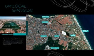 UM LOCAL
        SEM IGUAL
                                                  BEIRA-MAR



                                                  MEIRELES


      EVOLUTION       RIOMAR
                    SHOPPING
   CENTRAL PARK



                                                                                   PRAIA DO
                                                                                   FUTURO

VISTA AÉREA DO TERRENO
                                                                           DUNAS
                                                 ALDEOTA           COCÓ

  Um grande terreno de mais de 200 mil m2 onde
  no passado funcionou a fábrica da Brahma, em
  meio aos melhores bairros da cidade, como
  Meireles, Aldeota, Cocó, Guararapes, Dunas e
  Praia do Futuro, e muito próximo a escolas,
  hospitais e bancos.



                                                              GUARARAPES
 