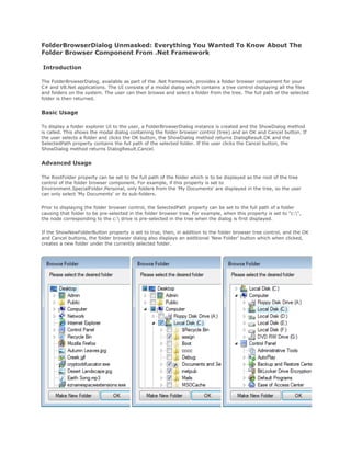 FolderBrowserDialog Unmasked: Everything You Wanted To Know About The
Folder Browser Component From .Net Framework

Introduction

The FolderBrowserDialog, available as part of the .Net framework, provides a folder browser component for your
C# and VB.Net applications. The UI consists of a modal dialog which contains a tree control displaying all the files
and folders on the system. The user can then browse and select a folder from the tree. The full path of the selected
folder is then returned.


Basic Usage

To display a folder explorer UI to the user, a FolderBrowserDialog instance is created and the ShowDialog method
is called. This shows the modal dialog containing the folder browser control (tree) and an OK and Cancel button. If
the user selects a folder and clicks the OK button, the ShowDialog method returns DialogResult.OK and the
SelectedPath property contains the full path of the selected folder. If the user clicks the Cancel button, the
ShowDialog method returns DialogResult.Cancel.


Advanced Usage

The RootFolder property can be set to the full path of the folder which is to be displayed as the root of the tree
control of the folder browser component. For example, if this property is set to
Environment.SpecialFolder.Personal, only folders from the 'My Documents' are displayed in the tree, so the user
can only select 'My Documents' or its sub-folders.

Prior to displaying the folder browser control, the SelectedPath property can be set to the full path of a folder
causing that folder to be pre-selected in the folder browser tree. For example, when this property is set to "c:",
the node corresponding to the c: drive is pre-selected in the tree when the dialog is first displayed.

If the ShowNewFolderButton property is set to true, then, in addition to the folder browser tree control, and the OK
and Cancel buttons, the folder browser dialog also displays an additional 'New Folder' button which when clicked,
creates a new folder under the currently selected folder.
 