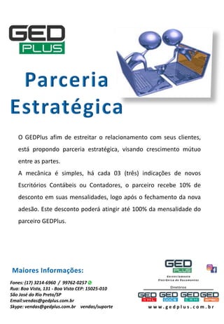 O GEDPlus afim de estreitar o relacionamento com seus clientes,
está propondo parceria estratégica, visando crescimento mútuo
entre as partes.
A mecânica é simples, há cada 03 (três) indicações de novos
Escritórios Contábeis ou Contadores, o parceiro recebe 10% de
desconto em suas mensalidades, logo após o fechamento da nova
adesão. Este desconto poderá atingir até 100% da mensalidade do
parceiro GEDPlus.
Maiores Informações:
Fones: (17) 3214-6960 / 99762-0257
Rua: Boa Vista, 131 - Boa Vista CEP: 15025-010
São José do Rio Preto/SP
Email:vendas@gedplus.com.br
Skype: vendas@gedplus.com.br vendas/suporte w w w . g e d p l u s . c o m . b r
 