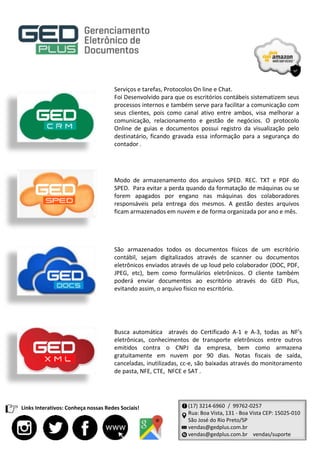 Serviços e tarefas, Protocolos On line e Chat.
Foi Desenvolvido para que os escritórios contábeis sistematizem seus
processos internos e também serve para facilitar a comunicação com
seus clientes, pois como canal ativo entre ambos, visa melhorar a
comunicação, relacionamento e gestão de negócios. O protocolo
Online de guias e documentos possui registro da visualização pelo
destinatário, ficando gravada essa informação para a segurança do
contador .
Modo de armazenamento dos arquivos SPED. REC. TXT e PDF do
SPED. Para evitar a perda quando da formatação de máquinas ou se
forem apagados por engano nas máquinas dos colaboradores
responsáveis pela entrega dos mesmos. A gestão destes arquivos
ficam armazenados em nuvem e de forma organizada por ano e mês.
São armazenados todos os documentos físicos de um escritório
contábil, sejam digitalizados através de scanner ou documentos
eletrônicos enviados através de up loud pelo colaborador (DOC, PDF,
JPEG, etc), bem como formulários eletrônicos. O cliente também
poderá enviar documentos ao escritório através do GED Plus,
evitando assim, o arquivo físico no escritório.
Busca automática através do Certificado A-1 e A-3, todas as NF’s
eletrônicas, conhecimentos de transporte eletrônicos entre outros
emitidos contra o CNPJ da empresa, bem como armazena
gratuitamente em nuvem por 90 dias. Notas fiscais de saída,
canceladas, inutilizadas, cc-e, são baixadas através do monitoramento
de pasta, NFE, CTE, NFCE e SAT .
(17) 3214-6960 / 99762-0257
Rua: Boa Vista, 131 - Boa Vista CEP: 15025-010
São José do Rio Preto/SP
vendas@gedplus.com.br
vendas@gedplus.com.br vendas/suporte
Links Interativos: Conheça nossas Redes Sociais!
 