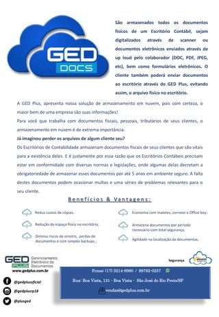 Fones: (17) 3214-6960 / 99762-0257
Rua: Boa Vista, 131 - Boa Vista - São José do Rio Preto/SP
vendas@gedplus.com.br
www.gedplus.com.br
@plusged
@gedplusrp18
@gedplusoficial
Segurança
A GED Plus, apresenta nossa solução de armazenamento em nuvem, pois com certeza, o
maior bem de uma empresa são suas informações!
Para você que trabalha com documentos fiscais, pessoais, tributários de seus clientes, o
armazenamento em nuvem é de extrema importância.
Já imaginou perder os arquivos de algum cliente seu?
Os Escritórios de Contabilidade armazenam documentos fiscais de seus clientes que são vitais
para a existência deles. E é justamente por essa razão que os Escritórios Contábeis precisam
estar em conformidade com diversas normas e legislações, onde algumas delas decretam a
obrigatoriedade de armazenar esses documentos por até 5 anos em ambiente seguro. A falta
destes documentos podem ocasionar multas e uma séries de problemas relevantes para o
seu cliente.
São armazenados todos os documentos
físicos de um Escritório Contábil, sejam
digitalizados através de scanner ou
documentos eletrônicos enviados através de
up loud pelo colaborador (DOC, PDF, JPEG,
etc), bem como formulários eletrônicos. O
cliente também poderá enviar documentos
ao escritório através do GED Plus, evitando
assim, o arquivo físico no escritório.
B e n e f í c i o s & V a n t a g e n s :
Reduz custos de cópias;
Redução do espaço físico no escritório;
Diminui riscos de sinistro, perdas de
documentos e com simples backups ;
Economia com malotes, correios e Office boy;
Armazena documentos por período
necessário com total segurança;
Agilidade na localização de documentos;
 