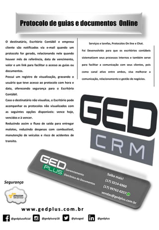 @gedplusoficial @gedplusrp18 @plusged
Segurança
w w w. g e d p l u s . c o m . b r
Protocolo de guias e documentos Online
@gedplus
O destinatário, Escritório Contábil e empresa
cliente são notificados via e-mail quando um
protocolo for gerado, relacionando nele quando
houver mês de referência, data de vencimento,
valor e um link para facilitar o acesso as guias ou
documentos.
Possui um registro de visualização, gravando o
usuário que teve acesso ao protocolo com hora e
data, oferecendo segurança para o Escritório
Contábil.
Caso o destinatário não visualize, o Escritório pode
acompanhar os protocolos não visualizados com
as seguintes opções disponíveis: vence hoje,
vencidos e à vencer.
Reduzindo assim o fluxo de saída para entregar
malotes, reduzindo despesas com combustível,
manutenção de veículos e risco de acidentes de
transito.
Serviços e tarefas, Protocolos On line e Chat.
Foi Desenvolvido para que os escritórios contábeis
sistematizem seus processos internos e também serve
para facilitar a comunicação com seus clientes, pois
como canal ativo entre ambos, visa melhorar a
comunicação, relacionamento e gestão de negócios.
 