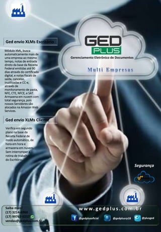 Saiba mais!
(17) 3214-6960
(17) 99762-0257
vendas@gedplus.com.br
@gedplusoficial @gedplusrp18 @plusged
Segurança
w w w. g e d p l u s . c o m . b r
Gerenciamento Eletrônico de Documentos
Módulo XML, busca
automaticamente mais de
uma empresa ao mesmo
tempo, notas de entrada
direto da base da Receita
Federal emitidas até 90
dias através do certificado
digital, e notas fiscais de
saída, cancelas,
inutilizadas e CC-e,
através de
monitoramento de pasta,
NFE, CTE, NFCE, e SAT.
Armazena em nuvem com
total segurança, pois
nossos Servidores são
alocados na Amazon Web
Services.
Ged envio XLMs Escritório
Verifica em segundo
plano na base da
Receita Federal de
modo automático, de
hora em hora e
armazena em nuvem.
Sem interromper a
rotina de trabalho
do Escritório.
Ged envio XLMs Cliente
 