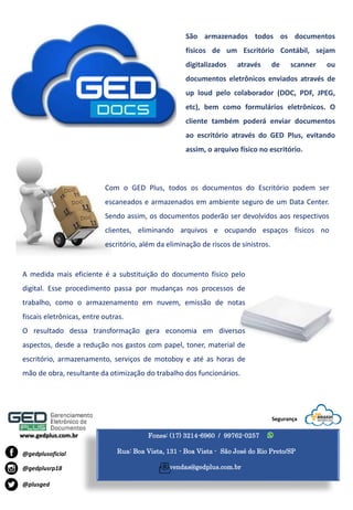 Fones: (17) 3214-6960 / 99762-0257
Rua: Boa Vista, 131 - Boa Vista - São José do Rio Preto/SP
vendas@gedplus.com.br
www.gedplus.com.br
@plusged
@gedplusrp18
@gedplusoficial
Segurança
São armazenados todos os documentos
físicos de um Escritório Contábil, sejam
digitalizados através de scanner ou
documentos eletrônicos enviados através de
up loud pelo colaborador (DOC, PDF, JPEG,
etc), bem como formulários eletrônicos. O
cliente também poderá enviar documentos
ao escritório através do GED Plus, evitando
assim, o arquivo físico no escritório.
A medida mais eficiente é a substituição do documento físico pelo
digital. Esse procedimento passa por mudanças nos processos de
trabalho, como o armazenamento em nuvem, emissão de notas
fiscais eletrônicas, entre outras.
O resultado dessa transformação gera economia em diversos
aspectos, desde a redução nos gastos com papel, toner, material de
escritório, armazenamento, serviços de motoboy e até as horas de
mão de obra, resultante da otimização do trabalho dos funcionários.
Com o GED Plus, todos os documentos do Escritório podem ser
escaneados e armazenados em ambiente seguro de um Data Center.
Sendo assim, os documentos poderão ser devolvidos aos respectivos
clientes, eliminando arquivos e ocupando espaços físicos no
escritório, além da eliminação de riscos de sinistros.
 