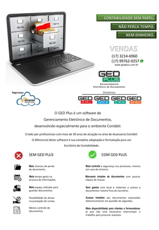 CONTABILIDADE SEM PAPEL;
NÃO PERCA TEMPO,
NEM DINHEIRO.
O GED Plus é um software de
Gerenciamento Eletrônico de Documentos,
desenvolvido especialmente para o ambiente Contábil.
Criado por profissionais com mais de 30 anos de atuação na área de Assessoria Contábil.
O diferencial deste software é sua completa adaptação e formatação para um
Escritório de Contabilidade.
Segurança
SEM GED PLUS COM GED PLUS
Mais chances de perda
de documento.
Mais tempo gasto na
procura de informações.
Mais espaço utilizado para
guardar documentos.
Possibilidade de atraso
na prestação de contas.
Menos controle de
documentos.
Mais controle e segurança nos processos, mesmo
em caso de sinistros..
Manuseio simples de documentos com poucos
cliques de mouse.
Sem gastos com local e materiais e acesso a
documentos mesmo fora do escritório.
Acesso imediato aos documentos arquivados
eletronicamente em questão de segundos.
Mais disponibilidade para clientes e fornecedores,
já que não será necessário interromper o
trabalho para procurar arquivos.
(17) 3214-6960
(17) 99762-0257
www.gedplus.com.br
 