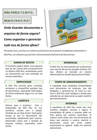 NÃO PERCA T E M P O,
NEM D I N H E I R O !
Onde Guardar documentos e
arquivos de forma segura?
Como organizar e gerenciar
tudo isso de forma eficaz?
Pensando nisto, reunimos os melhores profissionais de Assessoria Contábil para desenvolver o
GED Plus, um software que permite o Gerenciamento Eletrônico de Documentos.
SIMPLICIDADE
LOGÍSTICA
GANHO DE RECEITA
INTERFACE
DIFERENCIAL
TEMPO DE ARMAZENAMENTO
O GED Plus permite gerar, controlar,
armazenar e compartilhar qualquer tipo
de documentos, arquivando informações,
de forma totalmente segura em um Data
Center.
O Escritório poderá cobrar uma pequena
taxa de seu cliente pelo armazenamento
no Sistema GED Plus, aumentando assim
seu faturamento por esta prestação de
serviço automática.
Elimine salas e armários! Com a
implantação do GED Plus no seu
escritório, contará com o espaço
ilimitado de um Data Center. Você ganha
tempo, já que os documentos são
encontrados rapidamente pelo sistema,
diminuindo custos com a redução de
arquivos, malotes, impressões, entre
outros.
O GED Plus foi desenvolvido por profissionais
com mais de 30 anos de atuação no Ramo. Por
isso, oferece ao mercado um sistema
diferenciado em Gestão Operacional Contábil.
A Legislação atual estabelece temporalidade
para documentos de empresas, que são
obrigadas a apresenta-las ao fiscal ou Juiz.
Com o GED Plus você configura o tempo para
extinção de um documento ou pode mantê-lo
permanentemente.
A arquitetura do GED Plus conta com uma
interface amigável, intuitiva e segura. A
manipulação de pastas e arquivos pode ser
feita apenas por usuários autorizados. O
sistema conta ainda com uma ferramenta de
busca que permite o usuário imprimir o
documento, enviar por email, realizar
lançamentos ou registrar dados em sistemas
operacionais.
 