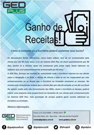 Ganho de
Receitas
Fones: (17) 3214-6960 / 99762-0257
Rua: Boa Vista, 131 - Boa Vista - São José do Rio Preto/SP
vendas@gedplus.com.br www.gedplus.com.br
@plusged@gedplusrp18@gedplusoficial @gedplus
Como o Contador ou o Escritório poderá aumentar seus lucros?
Os documentos fiscais eletrônicos, como todos sabem, tem de ser armazenados pelo
cliente por até 06 (seis) anos, e no do sistema GED Plus ele ficam gratuitamente por 90
dias, porém se o clientes optar em armazenar pelo prazo legal, basta informar no
cadastro que será automaticamente armazenado por 06 anos.
A GED Plus, fornece um modelo de comunicado onde o Escritório informa ao seu cliente
sobre a obrigação e no final, o cliente dá ciência e opta se vai ser responsável por este
armazenamento ou se deseja que o Escritório ou Contador armazene os mesmos. No
mínimo este comunicado evitará que o cliente fale que não foi avisado se um dia um fiscal
lhe aplicar multa pelo não fornecimento dos XMLs. Assim o Escritório se desejar, poderá
cobrar uma pequena taxa proporcional ao tamanho de seu cliente pelo armazenamento
no Sistema GED Plus. Esta prestação de serviço poderá gerar receita adicional ao
Escritório ou Contador.
Maiores informações.
 
