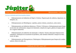 Visite nosso portal: www.jupitersp.com.br                                   Hidrojateamento e Auto vácuo

	Serviços	realizados	pela	desentupidora	Jú piter

           Hidrojateamento em Indústrias de Papel e Celulose: Higienização de caldeiras, digestores, tu-
          bulações, etc.

           Hidrojateamento em Metalúrgicas: espinhas, pontes rolantes, autoclaves, entre outros.

            Hidrojateamento em Indústrias Químicas e Têxteis: Utilizamos o hidrojateamento para limpe-
          za de torres de resfriamento, tanques de tratamento, estações de esgoto, galerias de águas pluvi-
          ais e esgotos industriais.

           Hidrojateamento em indústrias de mineração e vidrarias: Técnica ideal para limpeza de de-
          cantadores, tubulações de escoamento de produtos, rede sanitária industrial e tanques de trata-
          mento de água.

            Hidrojateamento em Petroquímicas e Siderúrgicas: Hidrojateamento para limpeza de conden-
          sadores, dutos de saída, etc.


                                          Certificada ISO 9001 desde 2007
 