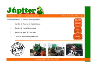 Visite nosso portal: www.jupitersp.com.br                             Hidrojateamento e Auto vácuo

	Hidrojateamentos	na	área	de	construção	civil.

          Sucção de Tanque de Decantação;

          Sucção de Lama Bentonitica;

          Sucção de Nata de Concreto;

          Obras de Saneamento Diversas.




                                     Certificada ISO 9001 desde 2007
 