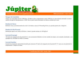 Visite nosso portal: www.jupitersp.com.br                                                        Hidrojateamento e Auto vácuo

Tanque	do	Caminhão
Tanque com capacidade total de 14.000 litros, dividido em dois compartimentos sendo 5.000 litros na parte dianteira destinado ao armaze-
namento da água de hidrojateamento e 9.000 litros na parte traseira destinados aos detritos coletados por vácuo


Bomba	de	Vácuo
Bomba de vácuo com deslocamento de ar de 12 m³/minuto, vácuo de 720 mm.Hg (9,5m.c.a) e pressão positiva de 1,5 Kgf/cm²,


Bomba	de	Alta	Pressão
Bomba para operar com vazão de 260 litros / minuto e pressão máxima de 160 Kgf/cm²


Carretel	Principal
120 metros de mangueira de alta pressão Ø ¾”, com acionamento hidráulico nos dois sentidos de rotação, com comando centralizado e com
regulagem de velocidade em ambos os sentidos.


Carretel	Auxiliar
Carretel de acionamento manual dimensionado para armazenar 30 metros de mangueira de alta pressão Ø 1/2", para uso com pistola de hi-
drojateamento e limpeza de ramais.




                                                 Certificada ISO 9001 desde 2007
 