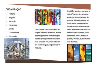 A religião, que tem por base a
"anima" (alma) da natureza,
sendo portanto chamada de
anímica, foi desenvolvida no
Brasil com o conhecimento
dos sacerdotes africanos que
foram escravizados e trazidos
da África para o Brasil, junta-
mente com seus Orixás / In-
quices / Voduns, sua cultura e
seus dialetos .
ORGANIZAÇÃO
 Historia
 Nações
 Iniciação
 Hierarquia
 Orixás
 Curiosidades
 Conclusão
Candomblé, culto dos orixás, de
origem totêmica e familiar, é uma
das religiões afro-brasileiras pra-
ticadas principalmente no Brasil,
mas também em países adjacen-
tes como Uruguai, Argentina e Ve-
nezuela.
 