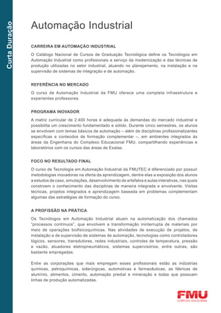 Automação Industrial
Curta Duração




                Carreira em Automação Industrial

                O Catálogo Nacional de Cursos de Graduação Tecnológica define os Tecnólogos em
                Automação Industrial como profissionais a serviço da modernização e das técnicas de
                produção utilizadas no setor industrial, atuando no planejamento, na instalação e na
                supervisão de sistemas de integração e de automação.


                Referência no mercado

                O curso de Automação Industrial da FMU oferece uma completa infraestrutura e
                experientes professores.


                Programa inovador

                A matriz curricular de 2.400 horas é adequada às demandas do mercado industrial e
                possibilita um crescimento fundamentado e sólido. Durante cinco semestres, os alunos
                se envolvem com temas básicos de automação – além de disciplinas profissionalizantes
                específicas e conteúdos de formação complementar –, em ambientes integrados às
                áreas da Engenharia do Complexo Educacional FMU, compartilhando experiências e
                laboratórios com os cursos das áreas de Exatas.


                Foco no resultado final

                O curso de Tecnologia em Automação Industrial da FMUTEC é diferenciado por possuir
                metodologias inovadoras na oferta da aprendizagem, dentre elas a exposição dos alunos
                a estudos de caso, simulações, desenvolvimento de artefatos e aulas interativas, nas quais
                constroem o conhecimento das disciplinas de maneira integrada e envolvente. Visitas
                técnicas, projetos integrados e aprendizagem baseada em problemas complementam
                algumas das estratégias de formação do curso.


                A profissão na prática

                Os Tecnólogos em Automação Industrial atuam na automatização dos chamados
                “processos contínuos”, que envolvem a transformação ininterrupta de materiais por
                meio de operações biofisicoquímicas. Nas atividades de execução de projetos, de
                instalação e de supervisão de sistemas de automação, tecnologias como controladores
                lógicos, sensores, transdutores, redes industriais, controles de temperatura, pressão
                e vazão, atuadores eletropneumáticos, sistemas supervisórios, entre outras, são
                bastante empregadas.

                Entre as corporações que mais empregam esses profissionais estão as indústrias
                químicas, petroquímicas, siderúrgicas, automotivas e farmacêuticas, as fábricas de
                alumínio, alimentos, cimento, automação predial e mineração e todas que possuam
                linhas de produção automatizadas.
 
