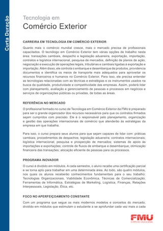 Tecnologia em
Curta Duração



                Comércio Exterior
                CARREIRA EM TECNOLOGIA EM COMÉRCIO EXTERIOR

                Quanto mais o comércio mundial cresce, mais o mercado precisa de profissionais
                capacitados. O tecnólogo em Comércio Exterior tem várias opções de trabalho nesta
                área: transações cambiais, despacho e legislação aduaneira, exportação, importação,
                contratos e logística internacional, pesquisa de mercados, definição de planos de ação,
                negociação e execução de operações legais, tributárias e cambiais ligadas à exportação e
                importação. Além disso, ele controla o embarque e desembarque de produtos, providencia
                documentos e identifica os meios de transporte mais adequados para aproveitar os
                recursos financeiros e humanos no Comércio Exterior. Para isso, ele precisa entender
                as tecnologias relacionadas com as técnicas e estratégias e os instrumentos usados na
                busca da qualidade, produtividade e competitividade das empresas. Assim, poderá lidar
                com planejamento, avaliação e gerenciamento de pessoas e processos em negócios e
                serviços de organizações públicas ou privadas, de todas as áreas.


                REFERÊNCIA NO MERCADO
                O profissional formado no curso de Tecnologia em Comércio Exterior da FMU é preparado
                para ser o grande organizador dos recursos necessários para que os contratos firmados
                sejam cumpridos com precisão. Ele é o responsável pelo planejamento, organização
                e gestão das operações internacionais de comércio que atenderão às estratégias da
                empresa em que trabalha.

                Para isso, o curso prepara seus alunos para que sejam capazes de lidar com: práticas
                cambiais; procedimentos de despachos; legislação aduaneira; contratos internacionais;
                logística internacional; pesquisa e prospecção de mercados; sistemas de apoio às
                importações e exportações; controle de fluxos de embarque e desembarque; otimização
                financeira das transações; alocação eficiente de pessoas para os processos.


                PROGRAMA INOVADOR

                O curso é dividido em módulos. A cada semestre, o aluno recebe uma certificação parcial
                e se torna apto para trabalhar em uma determinada área. Ao todo, são quatro módulos,
                nos quais os alunos receberão conhecimentos fundamentais para o seu trabalho:
                Tecnologias Organizacionais, Viabilidade Econômica, Técnicas de Comercialização,
                Ferramentas de Informática, Estratégias de Marketing, Logística, Finanças, Relações
                Interpessoais, Legislação, Ética, etc.


                FOCO NO APERFEIÇOAMENTO CONSTANTE

                Com um programa que segue os mais modernos modelos e conceitos do mercado,
                dividido em módulos que estimulam o estudante a se aprofundar cada vez mais a cada
 