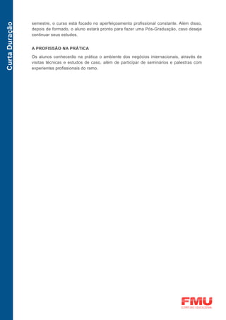 semestre, o curso está focado no aperfeiçoamento profissional constante. Além disso,
Curta Duração

                depois de formado, o aluno estará pronto para fazer uma Pós-Graduação, caso deseje
                continuar seus estudos.


                A PROFISSÃO NA PRÁTICA

                Os alunos conhecerão na prática o ambiente dos negócios internacionais, através de
                visitas técnicas e estudos de caso, além de participar de seminários e palestras com
                experientes profissionais do ramo.
 