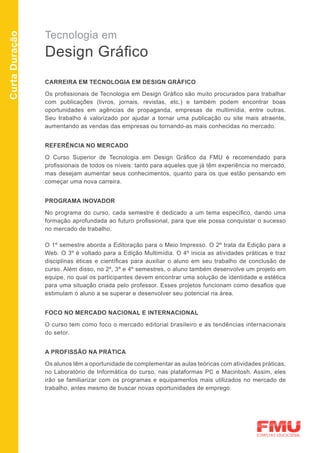 Tecnologia em
Curta Duração



                Design Gráfico
                CARREIRA EM TECNOLOGIA EM DESIGN GRÁFICO

                Os profissionais de Tecnologia em Design Gráfico são muito procurados para trabalhar
                com publicações (livros, jornais, revistas, etc.) e também podem encontrar boas
                oportunidades em agências de propaganda, empresas de multimídia, entre outras.
                Seu trabalho é valorizado por ajudar a tornar uma publicação ou site mais atraente,
                aumentando as vendas das empresas ou tornando-as mais conhecidas no mercado.


                REFERÊNCIA NO MERCADO

                O Curso Superior de Tecnologia em Design Gráfico da FMU é recomendado para
                profissionais de todos os níveis: tanto para aqueles que já têm experiência no mercado,
                mas desejam aumentar seus conhecimentos, quanto para os que estão pensando em
                começar uma nova carreira.


                PROGRAMA INOVADOR

                No programa do curso, cada semestre é dedicado a um tema específico, dando uma
                formação aprofundada ao futuro profissional, para que ele possa conquistar o sucesso
                no mercado de trabalho.

                O 1º semestre aborda a Editoração para o Meio Impresso. O 2º trata da Edição para a
                Web. O 3º é voltado para a Edição Multimídia. O 4º inicia as atividades práticas e traz
                disciplinas éticas e científicas para auxiliar o aluno em seu trabalho de conclusão de
                curso. Além disso, no 2º, 3º e 4º semestres, o aluno também desenvolve um projeto em
                equipe, no qual os participantes devem encontrar uma solução de identidade e estética
                para uma situação criada pelo professor. Esses projetos funcionam como desafios que
                estimulam o aluno a se superar e desenvolver seu potencial na área.


                FOCO NO MERCADO NACIONAL E INTERNACIONAL

                O curso tem como foco o mercado editorial brasileiro e as tendências internacionais
                do setor.


                A PROFISSÃO NA PRÁTICA

                Os alunos têm a oportunidade de complementar as aulas teóricas com atividades práticas,
                no Laboratório de Informática do curso, nas plataformas PC e Macintosh. Assim, eles
                irão se familiarizar com os programas e equipamentos mais utilizados no mercado de
                trabalho, antes mesmo de buscar novas oportunidades de emprego.
 