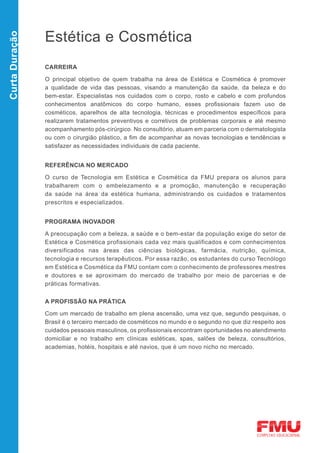 Estética e Cosmética
Curta Duração




                CARREIRA

                O principal objetivo de quem trabalha na área de Estética e Cosmética é promover
                a qualidade de vida das pessoas, visando a manutenção da saúde, da beleza e do
                bem-estar. Especialistas nos cuidados com o corpo, rosto e cabelo e com profundos
                conhecimentos anatômicos do corpo humano, esses profissionais fazem uso de
                cosméticos, aparelhos de alta tecnologia, técnicas e procedimentos específicos para
                realizarem tratamentos preventivos e corretivos de problemas corporais e até mesmo
                acompanhamento pós-cirúrgico. No consultório, atuam em parceria com o dermatologista
                ou com o cirurgião plástico, a fim de acompanhar as novas tecnologias e tendências e
                satisfazer as necessidades individuais de cada paciente.


                REFERÊNCIA NO MERCADO

                O curso de Tecnologia em Estética e Cosmética da FMU prepara os alunos para
                trabalharem com o embelezamento e a promoção, manutenção e recuperação
                da saúde na área da estética humana, administrando os cuidados e tratamentos
                prescritos e especializados.


                PROGRAMA INOVADOR

                A preocupação com a beleza, a saúde e o bem-estar da população exige do setor de
                Estética e Cosmética profissionais cada vez mais qualificados e com conhecimentos
                diversificados nas áreas das ciências biológicas, farmácia, nutrição, química,
                tecnologia e recursos terapêuticos. Por essa razão, os estudantes do curso Tecnólogo
                em Estética e Cosmética da FMU contam com o conhecimento de professores mestres
                e doutores e se aproximam do mercado de trabalho por meio de parcerias e de
                práticas formativas.


                A PROFISSÃO NA PRÁTICA

                Com um mercado de trabalho em plena ascensão, uma vez que, segundo pesquisas, o
                Brasil é o terceiro mercado de cosméticos no mundo e o segundo no que diz respeito aos
                cuidados pessoais masculinos, os profissionais encontram oportunidades no atendimento
                domiciliar e no trabalho em clínicas estéticas, spas, salões de beleza, consultórios,
                academias, hotéis, hospitais e até navios, que é um novo nicho no mercado.
 