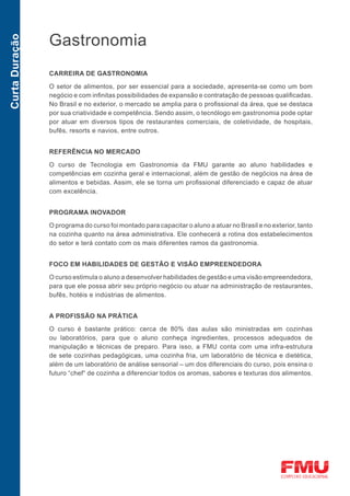 Gastronomia
Curta Duração




                CARREIRA DE GASTRONOMIA

                O setor de alimentos, por ser essencial para a sociedade, apresenta-se como um bom
                negócio e com infinitas possibilidades de expansão e contratação de pessoas qualificadas.
                No Brasil e no exterior, o mercado se amplia para o profissional da área, que se destaca
                por sua criatividade e competência. Sendo assim, o tecnólogo em gastronomia pode optar
                por atuar em diversos tipos de restaurantes comerciais, de coletividade, de hospitais,
                bufês, resorts e navios, entre outros.


                REFERÊNCIA NO MERCADO

                O curso de Tecnologia em Gastronomia da FMU garante ao aluno habilidades e
                competências em cozinha geral e internacional, além de gestão de negócios na área de
                alimentos e bebidas. Assim, ele se torna um profissional diferenciado e capaz de atuar
                com excelência.


                PROGRAMA INOVADOR

                O programa do curso foi montado para capacitar o aluno a atuar no Brasil e no exterior, tanto
                na cozinha quanto na área administrativa. Ele conhecerá a rotina dos estabelecimentos
                do setor e terá contato com os mais diferentes ramos da gastronomia.


                FOCO EM HABILIDADES DE GESTÃO E VISÃO EMPREENDEDORA

                O curso estimula o aluno a desenvolver habilidades de gestão e uma visão empreendedora,
                para que ele possa abrir seu próprio negócio ou atuar na administração de restaurantes,
                bufês, hotéis e indústrias de alimentos.


                A PROFISSÃO NA PRÁTICA

                O curso é bastante prático: cerca de 80% das aulas são ministradas em cozinhas
                ou laboratórios, para que o aluno conheça ingredientes, processos adequados de
                manipulação e técnicas de preparo. Para isso, a FMU conta com uma infra-estrutura
                de sete cozinhas pedagógicas, uma cozinha fria, um laboratório de técnica e dietética,
                além de um laboratório de análise sensorial – um dos diferenciais do curso, pois ensina o
                futuro “chef“ de cozinha a diferenciar todos os aromas, sabores e texturas dos alimentos.
 