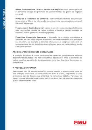 Bases, Fundamentos e Técnicas de Gestão e Negócios - aqui, o aluno estudará
Curta Duração

                   os conceitos básicos dos princípios de gerenciamento e da gestão de negócios
                   em geral.

                   Princípios e Tendências de Comércio - com conteúdos relativos aos princípios
                   do comércio e fatores de intervenção, como economia, comunicação empresarial,
                   marketing e legislação.

                   Ferramentas de Gestão Comercial - o aluno desenvolve conhecimentos e habilidades
                   para negociações, análise da cadeia produtiva e logística, gestão financeira de
                   negócios, análise gerencial e marketing aplicado.

                   Estratégias Comerciais Avançadas - discussão de conteúdos estratégicos e
                   aplicáveis em uma visão conjunta e ampliada, em comércio exterior. São disciplinas
                   que discutem, por exemplo, o comércio internacional, a integração comercial em
                   ambiente virtual, etc. As disciplinas desenvolvem no aluno sua capacidade de gestão
                   e de tomar decisões.


                FOCO EM APERFEIÇOAMENTO E RESULTADOS

                A formação dos alunos é focada nas transações comerciais, principalmente na busca
                dos melhores resultados e na melhoria contínua das relações entre os elementos da
                cadeia produtiva, para atender às necessidades comerciais do sistema de mercado em
                que ele atua.


                A PROFISSÃO NA PRÁTICA

                Neste curso, não há estágio obrigatório. A cada módulo, o aluno avança mais em
                sua formação profissional. As aulas misturam teoria e prática, preparando o futuro
                profissional para os desafios que enfrentará no mercado de trabalho. Para isso, ele
                deverá reservar algumas horas fora do período de aulas para os projetos e pesquisas
                que irá desenvolver no curso.
 