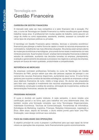 Tecnologia em
Curta Duração



                Gestão Financeira
                CARREIRA EM GESTÃO FINANCEIRA

                O mercado está cada vez mais competitivo e o setor financeiro não é exceção. Por
                isso, o curso de Tecnologia em Gestão Financeira é a melhor escolha para quem deseja
                trabalhar nessa área. O profissional tem muitas opções de trabalho, como assumir um
                cargo de chefia ou como especialista, assistente, analista, assessor ou consultor em
                vários tipos de empresas públicas ou privadas.

                O tecnólogo em Gestão Financeira aplica métodos, técnicas e conceitos econômico-
                financeiros para planejar a melhor forma de captar e investir os recursos empresariais na
                controladoria, trabalhando nas mais diferentes situações. Ele precisa estar sempre atento
                às mudanças econômicas e tecnológicas, procurando tornar esses investimentos os mais
                rentáveis possíveis. Suas funções incluem: analisar demonstrações financeiras e elaborar
                estudos de viabilidade, auxiliando nas decisões tomadas na empresa; planejamento,
                avaliação e gerenciamento de pessoas e processos nos negócios e serviços da empresa,
                sempre em busca de maior qualidade, produtividade e competitividade.


                REFERÊNCIA NO MERCADO

                As empresas contratam profissionais formados no curso de Tecnologia em Gestão
                Financeira da FMU, porque sabem que eles são pessoas capazes de planejar o uso
                racional dos recursos financeiros disponíveis, aumentando seus lucros. O curso forma
                gestores para suporte e análise de decisões estratégicas, ajudando as empresas a atingir
                seus objetivos financeiros de curto, médio e longo prazo. Os alunos são preparados
                para lidar com: captação e investimento dos recursos empresariais; procedimentos de
                controladoria; construção e análise de cenários; otimização de investimentos; análise de
                demonstrações financeiras; estudos de viabilidade.


                PROGRAMA INOVADOR

                O curso é dividido em quatro módulos. A cada semestre, o aluno recebe uma
                certificação parcial e se torna apto para trabalhar em uma determinada área. Ele
                também recebe uma formação completa, que inclui Tecnologias Organizacionais,
                Viabilidade Econômica, Técnicas de Comercialização, Ferramentas de Informática,
                Estratégias de Marketing, Logística, Finanças, Relações Interpessoais, Legislação e
                Ética. Além disso, depois de formado, o aluno estará pronto para fazer uma Pós-
                Graduação, caso deseje continuar seus estudos.


                FOCO NA VIABILIDADE DAS OPERAÇÕES

                O objetivo principal do curso é preparar o profissional para que seja capaz de tornar
                viáveis as operações das empresas, tanto financeiramente quanto economicamente.
 