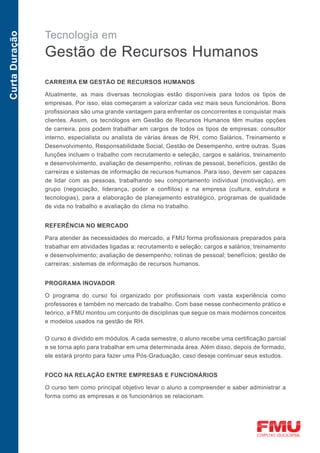 Tecnologia em
Curta Duração



                Gestão de Recursos Humanos
                CARREIRA EM GESTÃO DE RECURSOS HUMANOS

                Atualmente, as mais diversas tecnologias estão disponíveis para todos os tipos de
                empresas. Por isso, elas começaram a valorizar cada vez mais seus funcionários. Bons
                profissionais são uma grande vantagem para enfrentar os concorrentes e conquistar mais
                clientes. Assim, os tecnólogos em Gestão de Recursos Humanos têm muitas opções
                de carreira, pois podem trabalhar em cargos de todos os tipos de empresas: consultor
                interno, especialista ou analista de várias áreas de RH, como Salários, Treinamento e
                Desenvolvimento, Responsabilidade Social, Gestão de Desempenho, entre outras. Suas
                funções incluem o trabalho com recrutamento e seleção, cargos e salários, treinamento
                e desenvolvimento, avaliação de desempenho, rotinas de pessoal, benefícios, gestão de
                carreiras e sistemas de informação de recursos humanos. Para isso, devem ser capazes
                de lidar com as pessoas, trabalhando seu comportamento individual (motivação), em
                grupo (negociação, liderança, poder e conflitos) e na empresa (cultura, estrutura e
                tecnologias), para a elaboração de planejamento estratégico, programas de qualidade
                de vida no trabalho e avaliação do clima no trabalho.


                REFERÊNCIA NO MERCADO

                Para atender às necessidades do mercado, a FMU forma profissionais preparados para
                trabalhar em atividades ligadas a: recrutamento e seleção; cargos e salários; treinamento
                e desenvolvimento; avaliação de desempenho; rotinas de pessoal; benefícios; gestão de
                carreiras; sistemas de informação de recursos humanos.


                PROGRAMA INOVADOR

                O programa do curso foi organizado por profissionais com vasta experiência como
                professores e também no mercado de trabalho. Com base nesse conhecimento prático e
                teórico, a FMU montou um conjunto de disciplinas que segue os mais modernos conceitos
                e modelos usados na gestão de RH.

                O curso é dividido em módulos. A cada semestre, o aluno recebe uma certificação parcial
                e se torna apto para trabalhar em uma determinada área. Além disso, depois de formado,
                ele estará pronto para fazer uma Pós-Graduação, caso deseje continuar seus estudos.


                FOCO NA RELAÇÃO ENTRE EMPRESAS E FUNCIONÁRIOS

                O curso tem como principal objetivo levar o aluno a compreender e saber administrar a
                forma como as empresas e os funcionários se relacionam.
 