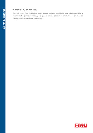 A PROFISSÃO NA PRÁTICA
Curta Duração


                O curso conta com programas integradores entre as disciplinas, que são atualizados e
                reformulados periodicamente, para que os alunos possam viver atividades práticas do
                mercado em ambientes competitivos.
 