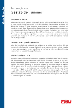 Tecnologia em
Curta Duração



                Gestão de Turismo
                PROGRAMA INOVADOR

                A matriz curricular por módulos garante aos alunos uma certificação parcial ao término
                de cada um dos módulos previstos e, ao concluir todos, o Diploma de Tecnólogo em
                Gestão de Turismo. A cada semestre, os alunos se tornam aptos a trabalhar em
                uma determinada área. Os conteúdos são continuamente revistos pelos professores,
                com a colaboração de profissionais da área, mantendo a atualização que o mercado
                exige dos profissionais do segmento. Outro diferencial do curso é a prática constante.
                Por meio de aulas teóricas e práticas, os alunos aprendem a usar o conhecimento
                aprendido em situações de trabalho, planejando e oferecendo serviços de eventos
                com muita qualidade.


                FOCO NOS BENEFÍCIOS À COMUNIDADE

                Além da excelência na prestação de serviços e a busca pelo sucesso do seu
                empreendimento hoteleiro, esses profissionais se preocupam também com a questão
                de como as suas ações podem transformar e melhorar o entorno onde residem ou
                desenvolvem as suas atividades profissionais.


                A PROFISSÃO NA PRÁTICA

                O curso prevê a formação de profissionais para atuarem no amplo mercado do turismo,
                que compreende agências de viagens, operadoras turísticas, locadoras de veículos,
                companhias aéreas, hotéis, empresas de eventos, restaurantes e bares, etc. Um dos
                grandes diferenciais do curso se pauta na questão do treino constante da prática,
                pois o “saber fazer” é uma ferramenta imprescindível para que os alunos estejam
                preparados para as adversidades da sua profissão. Consciente dessa necessidade
                do mercado, a FMU empreende atividades práticas dentro das disciplinas de forma
                gradativa e constante durante a formação dos alunos, culminando com o Projeto de
                Viabilidade Econômico Financeiro, com vistas à abertura de uma empresa com atuação
                na área de viagens de turismo.
 