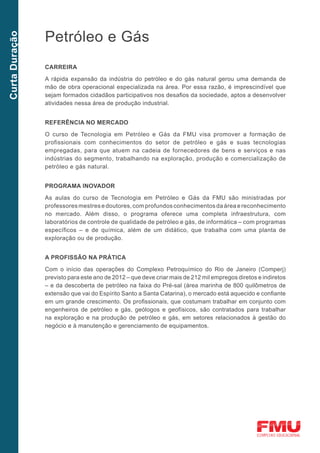 Petróleo e Gás
Curta Duração




                CarreirA

                A rápida expansão da indústria do petróleo e do gás natural gerou uma demanda de
                mão de obra operacional especializada na área. Por essa razão, é imprescindível que
                sejam formados cidadãos participativos nos desafios da sociedade, aptos a desenvolver
                atividades nessa área de produção industrial.


                Referência no mercado

                O curso de Tecnologia em Petróleo e Gás da FMU visa promover a formação de
                profissionais com conhecimentos do setor de petróleo e gás e suas tecnologias
                empregadas, para que atuem na cadeia de fornecedores de bens e serviços e nas
                indústrias do segmento, trabalhando na exploração, produção e comercialização de
                petróleo e gás natural.


                Programa inovador

                As aulas do curso de Tecnologia em Petróleo e Gás da FMU são ministradas por
                professores mestres e doutores, com profundos conhecimentos da área e reconhecimento
                no mercado. Além disso, o programa oferece uma completa infraestrutura, com
                laboratórios de controle de qualidade de petróleo e gás, de informática – com programas
                específicos – e de química, além de um didático, que trabalha com uma planta de
                exploração ou de produção.


                A profissão na prática

                Com o início das operações do Complexo Petroquímico do Rio de Janeiro (Comperj)
                previsto para este ano de 2012 – que deve criar mais de 212 mil empregos diretos e indiretos
                – e da descoberta de petróleo na faixa do Pré-sal (área marinha de 800 quilômetros de
                extensão que vai do Espírito Santo a Santa Catarina), o mercado está aquecido e confiante
                em um grande crescimento. Os profissionais, que costumam trabalhar em conjunto com
                engenheiros de petróleo e gás, geólogos e geofísicos, são contratados para trabalhar
                na exploração e na produção de petróleo e gás, em setores relacionados à gestão do
                negócio e à manutenção e gerenciamento de equipamentos.
 