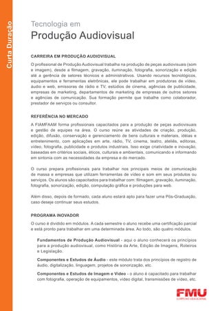 Tecnologia em
Curta Duração



                Produção Audiovisual
                CARREIRA EM PRODUÇÃO AUDIOVISUAL

                O profissional de Produção Audiovisual trabalha na produção de peças audiovisuais (som
                e imagem), desde a filmagem, gravação, iluminação, fotografia, sonorização e edição
                até a gerência de setores técnicos e administrativos. Usando recursos tecnológicos,
                equipamentos e ferramentas eletrônicas, ele pode trabalhar em produtoras de vídeo,
                áudio e web, emissoras de rádio e TV, estúdios de cinema, agências de publicidade,
                empresas de marketing, departamentos de marketing de empresas de outros setores
                e agências de comunicação. Sua formação permite que trabalhe como colaborador,
                prestador de serviços ou consultor.


                REFERÊNCIA NO MERCADO
                A FIAMFAAM forma profissionais capacitados para a produção de peças audiovisuais
                e gestão de equipes na área. O curso reúne as atividades de criação, produção,
                edição, difusão, conservação e gerenciamento de bens culturais e materiais, idéias e
                entretenimento, com aplicações em arte, rádio, TV, cinema, teatro, ateliês, editoras,
                vídeo, fotografia, publicidade e produtos industriais. Isso exige criatividade e inovação,
                baseadas em critérios sociais, éticos, culturais e ambientais, comunicando e informando
                em sintonia com as necessidades da empresa e do mercado.

                O curso prepara profissionais para trabalhar nos principais meios de comunicação
                de massa e empresas que utilizam ferramentas de vídeo e som em seus produtos ou
                serviços. Os alunos são capacitados para trabalhar com: filmagem, gravação, iluminação,
                fotografia, sonorização, edição, computação gráfica e produções para web.

                Além disso, depois de formado, cada aluno estará apto para fazer uma Pós-Graduação,
                caso deseje continuar seus estudos.


                PROGRAMA INOVADOR

                O curso é dividido em módulos. A cada semestre o aluno recebe uma certificação parcial
                e está pronto para trabalhar em uma determinada área. Ao todo, são quatro módulos.

                   Fundamentos de Produção Audiovisual - aqui o aluno conhecerá os princípios
                   para a produção audiovisual, como História da Arte, Edição de Imagens, Roteiros
                   e Legislação.

                   Componentes e Estudos de Áudio - este módulo trata dos princípios de registro de
                   áudio, digitalização, linguagem, projetos de sonorização, etc.

                   Componentes e Estudos de Imagem e Vídeo - o aluno é capacitado para trabalhar
                   com fotografia, operação de equipamentos, vídeo digital, transmissões de vídeo, etc.
 