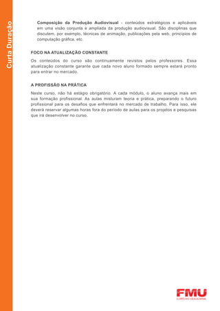 Composição da Produção Audiovisual - conteúdos estratégicos e aplicáveis
Curta Duração

                   em uma visão conjunta e ampliada da produção audiovisual. São disciplinas que
                   discutem, por exemplo, técnicas de animação, publicações pela web, princípios de
                   computação gráfica, etc.


                FOCO NA ATUALIZAÇÃO CONSTANTE

                Os conteúdos do curso são continuamente revistos pelos professores. Essa
                atualização constante garante que cada novo aluno formado sempre estará pronto
                para entrar no mercado.


                A PROFISSÃO NA PRÁTICA

                Neste curso, não há estágio obrigatório. A cada módulo, o aluno avança mais em
                sua formação profissional. As aulas misturam teoria e prática, preparando o futuro
                profissional para os desafios que enfrentará no mercado de trabalho. Para isso, ele
                deverá reservar algumas horas fora do período de aulas para os projetos e pesquisas
                que irá desenvolver no curso.
 