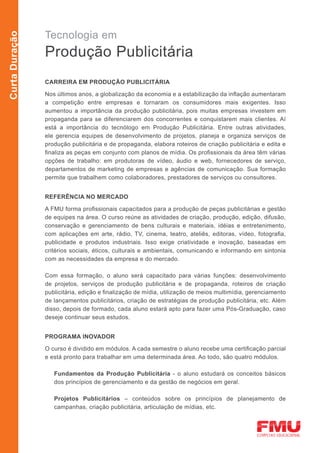 Tecnologia em
Curta Duração



                Produção Publicitária
                CARREIRA EM PRODUÇÃO PUBLICITÁRIA

                Nos últimos anos, a globalização da economia e a estabilização da inflação aumentaram
                a competição entre empresas e tornaram os consumidores mais exigentes. Isso
                aumentou a importância da produção publicitária, pois muitas empresas investem em
                propaganda para se diferenciarem dos concorrentes e conquistarem mais clientes. Aí
                está a importância do tecnólogo em Produção Publicitária. Entre outras atividades,
                ele gerencia equipes de desenvolvimento de projetos, planeja e organiza serviços de
                produção publicitária e de propaganda, elabora roteiros de criação publicitária e edita e
                finaliza as peças em conjunto com planos de mídia. Os profissionais da área têm várias
                opções de trabalho: em produtoras de vídeo, áudio e web, fornecedores de serviço,
                departamentos de marketing de empresas e agências de comunicação. Sua formação
                permite que trabalhem como colaboradores, prestadores de serviços ou consultores.


                REFERÊNCIA NO MERCADO

                A FMU forma profissionais capacitados para a produção de peças publicitárias e gestão
                de equipes na área. O curso reúne as atividades de criação, produção, edição, difusão,
                conservação e gerenciamento de bens culturais e materiais, idéias e entretenimento,
                com aplicações em arte, rádio, TV, cinema, teatro, ateliês, editoras, vídeo, fotografia,
                publicidade e produtos industriais. Isso exige criatividade e inovação, baseadas em
                critérios sociais, éticos, culturais e ambientais, comunicando e informando em sintonia
                com as necessidades da empresa e do mercado.

                Com essa formação, o aluno será capacitado para várias funções: desenvolvimento
                de projetos, serviços de produção publicitária e de propaganda, roteiros de criação
                publicitária, edição e finalização de mídia, utilização de meios multimídia, gerenciamento
                de lançamentos publicitários, criação de estratégias de produção publicitária, etc. Além
                disso, depois de formado, cada aluno estará apto para fazer uma Pós-Graduação, caso
                deseje continuar seus estudos.


                PROGRAMA INOVADOR

                O curso é dividido em módulos. A cada semestre o aluno recebe uma certificação parcial
                e está pronto para trabalhar em uma determinada área. Ao todo, são quatro módulos.

                   Fundamentos da Produção Publicitária - o aluno estudará os conceitos básicos
                   dos princípios de gerenciamento e da gestão de negócios em geral.

                   Projetos Publicitários – conteúdos sobre os princípios de planejamento de
                   campanhas, criação publicitária, articulação de mídias, etc.
 