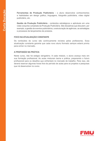 Curta Duração

                   Ferramentas de Produção Publicitária - o aluno desenvolve conhecimentos
                   e habilidades em design gráfico, linguagens, fotografia publicitária, vídeo digital
                   publicitário, etc.

                   Gestão da Produção Publicitária - conteúdos estratégicos e aplicáveis em uma
                   visão conjunta e ampliada da Produção Publicitária. São disciplinas que discutem, por
                   exemplo, a gestão de eventos publicitários, a estruturação de agências, as estratégias
                   e processos de lançamentos de produtos.


                FOCO NA ATUALIZAÇÃO CONSTANTE

                Os conteúdos do curso são continuamente revistos pelos professores. Essa
                atualização constante garante que cada novo aluno formado sempre estará pronto
                para entrar no mercado.


                A PROFISSÃO NA PRÁTICA

                Neste curso, não há estágio obrigatório. A cada módulo, o aluno avança mais em
                sua formação profissional. As aulas misturam teoria e prática, preparando o futuro
                profissional para os desafios que enfrentará no mercado de trabalho. Para isso, ele
                deverá reservar algumas horas fora do período de aulas para os projetos e pesquisas
                que irá desenvolver no curso.
 