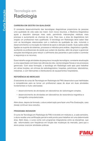 Tecnologia em
Curta Duração



                Radiologia
                CARREIRA EM GESTÃO DA QUALIDADE

                O constante desenvolvimento das tecnologias diagnósticas proporciona às pessoas
                uma qualidade de vida cada vez maior. Com novos recursos, a Medicina Diagnóstica
                ajuda a descobrir doenças mais cedo, permitindo intervenções médicas mais
                precisas e aumentando as chances de cura. Para isso, a área de diagnósticos tem
                exigido um profissional mais qualificado. O tecnólogo em Radiologia deve saber lidar
                com as tecnologias relacionadas com a melhoria da qualidade de vida, incluindo o
                desenvolvimento e a inovação do material de apoio e atenção à saúde. Suas ações estão
                ligadas ao suporte de sistemas, processos e métodos para análise, diagnóstico e gestão,
                auxiliando os profissionais da saúde que cuidam de doentes, além de propor e gerenciar
                soluções tecnológicas para reduzir o sofrimento dos pacientes e para avaliar e controlar
                a segurança e os recursos.

                Esse trabalho exige atividades de pesquisa e inovação tecnológica, constante atualização
                e uma capacitação com base nas ciências da vida, nas tecnologias físicas e nos processos
                gerenciais. Com essa formação, o tecnólogo em Radiologia está apto para trabalhar
                em várias funções, em clínicas de radiodiagnóstico, hospitais, policlínicas, laboratórios,
                indústrias, e com fabricantes e distribuidores de equipamentos hospitalares.


                REFERÊNCIA NO MERCADO

                O estudante do curso de Tecnologia em Radiologia da FMU desenvolve suas habilidades
                e competências para se tornar um profissional capaz de atuar em duas atividades
                fundamentais e muito valorizadas:

                   • desenvolvimento de atividades em laboratórios de radioimagem simples;

                   • desenvolvimento de atividades em laboratórios de ressonância magnética e
                     tomografia computadorizada.

                Além disso, depois de formado, o aluno estará apto para fazer uma Pós-Graduação, caso
                deseje continuar seus estudos.


                PROGRAMA INOVADOR

                O curso de Tecnologia em Radiologia da FMU é dividido em módulos e, a cada semestre,
                o aluno recebe uma certificação parcial e está pronto para trabalhar em uma determinada
                área. Além disso, o curso conta com programas integradores entre as disciplinas, que
                são reformulados com freqüência em função das mudanças do mercado, para que o
                aluno possa vivenciar atividades práticas.
 