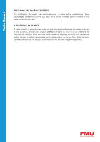FOCO NA ATUALIZAÇÃO CONSTANTE
Curta Duração


                Os conteúdos do curso são continuamente revistos pelos professores. Essa
                atualização constante garante que cada novo aluno formado sempre estará pronto
                para entrar no mercado.


                A PROFISSÃO NA PRÁTICA

                A cada módulo, o aluno avança mais em sua formação profissional. As aulas misturam
                teoria e prática, preparando o futuro profissional para os desafios que enfrentará no
                mercado de trabalho. Para isso, ele deverá reservar algumas horas fora do período de
                aulas, para os projetos e pesquisas que irá desenvolver no curso. Além disso, também
                deverá participar de um estágio supervisionado na área de Imagem Diagnóstica.
 