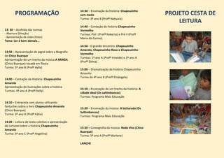 PROGRAMAÇÃO
13: 30 – Acolhida das turmas
- Abertura (Direção)
- Apresentação de slides (fotos)
Tema: Ler é bom demais...
13:50 – Apresentação de jogral sobre a Biografia
de Chico Buarque
Apresentação de um trecho da música A BANDA
(Chico Buarque) tocada em flauta
Turma: 5º ano B (Profª Aylla)
14:00 – Contação da História: Chapeuzinho
Amarelo
Apresentação de ilustrações sobre a história
Turmas: 4º ano A (Profª Kelly)
14:10 – Entrevista com alunos utilizando
fantoches sobre o livro Chapeuzinho Amarelo
(Chico Buarque)
Turma: 3º ano A (Profª Kátia)
14:20 – Leitura de texto coletivo e apresentação
de cartazes sobre a história Chapeuzinho
Amarelo
Turma: 3º ano C (Profª Angelina)
14:30 – Encenação da história: Chapeuzinho
sem medo
Turma: 3º ano B (Profª Nahyara)
14:40 – Contação da história Chapeuzinho
Vermelho
Turmas: Pré I (Profª Roberta) e Pré II (Profª
Maria do Carmo)
14:50 - O grande encontro: Chapeuzinho
Amarelo, Chapeuzinho Roxo e Chapeuzinho
Vermelho
Turmas: 1º ano A (Profª Irineide) e 2º ano A
(Profª Dilma)
15:00 – Dramatização da história Chapeuzinho
Amarelo
Turma do 4º ano B (Profª Elisângela)
15:10 – Encenação de um trecho da história: A
cidade ideal (Os saltimbancos)
Turmas: Programa Mais Educação
15:20 – Encenação da música: A bicharada (Os
Saltimbancos)
Turmas: Programa Mais Educação
15:30 – Coreografia da música: Roda Viva (Chico
Buarque)
Turma: 5º ano A (Profª Marlene)
LANCHE
PROJETO CESTA DE
LEITURA
 