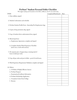 ProStart® Student Personal Folder Checklist
                  *We suggest making each form/sheet in the folder a different color for easy referencing
ITEM:                                                                            Completed/Distributed: Date:
 1. Class syllabus, signed


 2. Student’s information and schedule


 3. ProStart Student Profile Form—Internship Pre-Employment App


 4. Copies of trip permission slip, signed


 5. Copy of student driver authorization form, signed


 6. Mentoring forms:
   a. Employment Agreement, complete and signed


   b. Complete Student Work Experience Checklist
      (meet once a week with mentor)


 7. On separate piece of paper, keep a running total of
    hours worked per week.


 8. Copy all pay stubs and put in folder—proof of work hours.


 9. Work Experience Requirement Validation complete and signed


10. Others:
   a. 10 Habits of Highly Effective Interns
   b. ProStart Passport
   c. Examination/Certificate Information
   d. ProStart Scholarship Application
   e. Acceptance Letter from College
   f. Resume
 