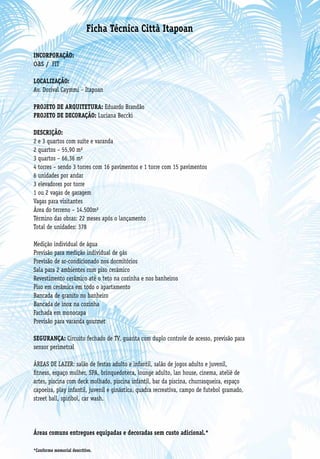 Ficha Técnica Città Itapoan

INCORPORAÇÃO:
oas / FIT
LOCALIZAÇÃO:
Av. Dorival Caymmi – Itapoan

PROJETO DE ARQUITETURA: Eduardo Brandão
PROJETO DE DECORAÇÃO: Luciana Beccki

DESCRIÇÃO:
2 e 3 quartos com suíte e varanda
2 quartos – 55,90 m²
3 quartos – 66,36 m²
4 torres – sendo 3 torres com 16 pavimentos e 1 torre com 15 pavimentos
6 unidades por andar
3 elevadores por torre
1 ou 2 vagas de garagem
Vagas para visitantes
Área do terreno – 14.500m²
Término das obras: 22 meses após o lançamento
Total de unidades: 378

Medição individual de água
Previsão para medição individual de gás
Previsão de ar-condicionado nos dormitórios
Sala para 2 ambientes com piso cerâmico
Revestimento cerâmico até o teto na cozinha e nos banheiros
Piso em cerâmica em todo o apartamento
Bancada de granito no banheiro
Bancada de inox na cozinha
Fachada em monocapa
Previsão para varanda gourmet

SEGURANÇA: Circuito fechado de TV, guarita com duplo controle de acesso, previsão para
sensor perimetral

ÁREAS DE LAZER: salão de festas adulto e infantil, salão de jogos adulto e juvenil,
fitness, espaço mulher, SPA, brinquedoteca, lounge adulto, lan house, cinema, ateliê de
artes, piscina com deck molhado, piscina infantil, bar da piscina, churrasqueira, espaço
capoeira, play infantil, juvenil e ginástica, quadra recreativa, campo de futebol gramado,
street ball, spiribol, car wash.




Áreas comuns entregues equipadas e decoradas sem custo adicional.*

*Conforme memorial descritivo.
 