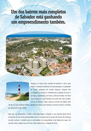 Um dos bairros mais completos
                         de Salvador está ganhando
                        um empreendimento também.
Foto ilustrativa




                                                       Itapoan é o bairro mais cantado de Salvador e não é para
                                                       menos. A natureza caprichou em suas paisagens e a geografia
                                                       da cidade colaborou em muitos aspectos. Itapoan tem
                                                       localização estratégica e infraestrutura completa de lazer e
  Farol de Itapoan




                                                       serviços, o que facilita, em muito, a vida do morador. Tem fácil
                                                       acesso pela orla e pela Paralela, fica perto dos mais variados
                                                       pontos de compras, lazer, cultura e turismo da cidade, além
                     de ter, nos seus próprios limites, algumas das praias mais famosas e pontos turísticos visitados
                     por gente do mundo inteiro.


                     Mais que um lançamento, o Città é uma homenagem a Itapoan e aos amantes desse bairro
                     encantador. É uma ótima oportunidade para os moradores do local que não trocam de endereço
                     de jeito nenhum e também para os admiradores da tranquilidade e das belezas do lugar. Um
                     recanto lindo e poético que vai ficar ainda melhor com a chegada do Città.
 