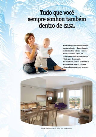 Tudo que você
sempre sonhou também
   dentro de casa.

                                       • Previsão para ar-condicionado
                                       nos dormitórios • Revestimento
                                       cerâmico até o teto na cozinha
                                       e nos banheiros • Piso em
                                       cerâmica em todo o apartamento
                                       • Sala para 2 ambientes
                                       • Bancada de granito no banheiro
                                       • Bancada de inox na cozinha
                                       • Previsão para varanda gourmet




    Perspectiva ilustrativa do living com home theater
 
