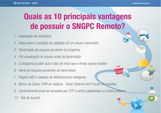 CMA SISTEMAS - SNGPC                                                               cmasistemas.com.br




        Quais as 10 principais vantagens
         de possuir o SNGPC Remoto?
1 - Importação de Inventários
2 - Avisa sobre o resultado da validação de um arquivo transmitido
3 - Transmissão de arquivos de dentro do programa
4 - Pré-visualização do arquivo antes da transmissão
5 - O programa já sabe qual a data de início que a Anvisa espera receber
6 - Alerta de Arquivos pendentes de transmissão
7 - Registro MS e cadastro de Medicamentos inteligente
8 - Banco de Dados CRM de médicos - Brasil (Sistema Anti-Fraude em receitas)
9 - Opcionalmente pode ser acessado por CPF e senha cadastradas no próprio sistema
10 - Tela de suporte
 